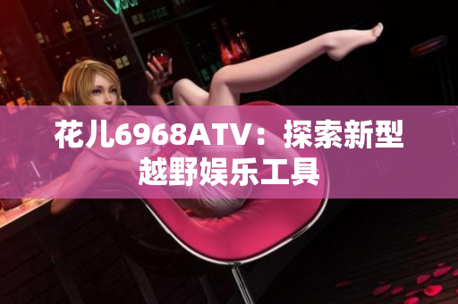 花儿6968ATV：探索新型越野娱乐工具