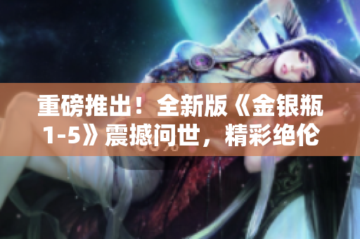 重磅推出！全新版《金银瓶1-5》震撼问世，精彩绝伦！
