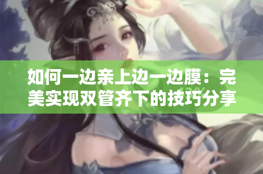 如何一边亲上边一边膜：完美实现双管齐下的技巧分享