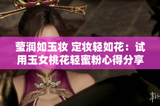 莹润如玉妆 定妆轻如花：试用玉女桃花轻蜜粉心得分享