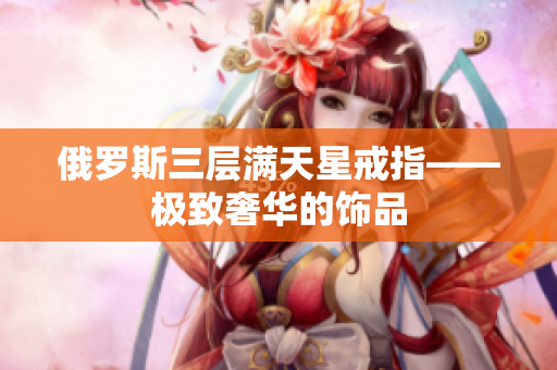 俄罗斯三层满天星戒指——极致奢华的饰品