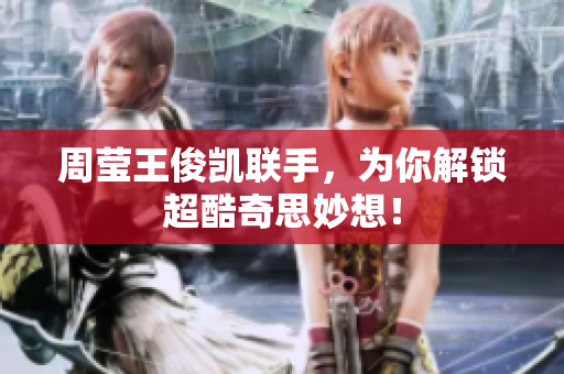 周莹王俊凯联手，为你解锁超酷奇思妙想！