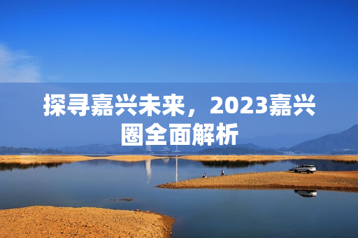 探寻嘉兴未来，2023嘉兴圈全面解析