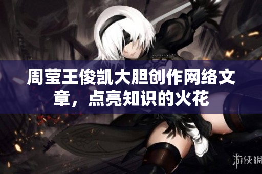周莹王俊凯大胆创作网络文章，点亮知识的火花