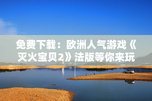 免费下载：欧洲人气游戏《灭火宝贝2》法版等你来玩！