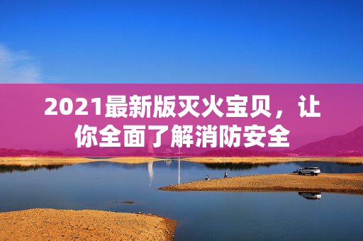2021最新版灭火宝贝，让你全面了解消防安全