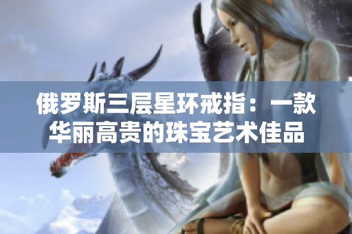 俄罗斯三层星环戒指：一款华丽高贵的珠宝艺术佳品