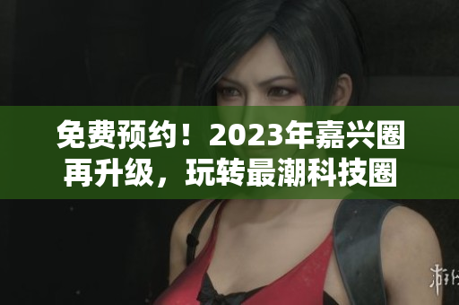 免费预约！2023年嘉兴圈再升级，玩转最潮科技圈