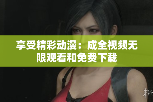 享受精彩动漫：成全视频无限观看和免费下载