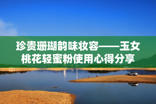 珍贵珊瑚韵味妆容——玉女桃花轻蜜粉使用心得分享