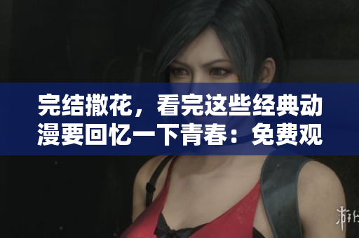 完结撒花，看完这些经典动漫要回忆一下青春：免费观看下载