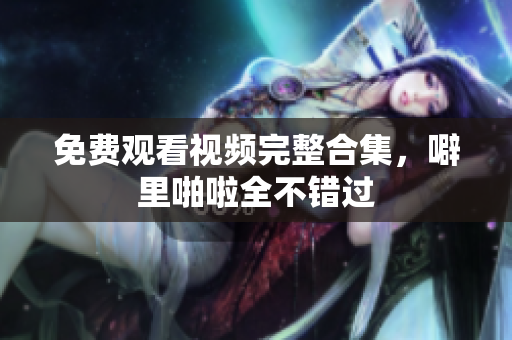 免费观看视频完整合集，噼里啪啦全不错过