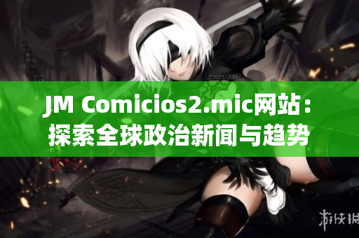 JM Comicios2.mic网站：探索全球政治新闻与趋势