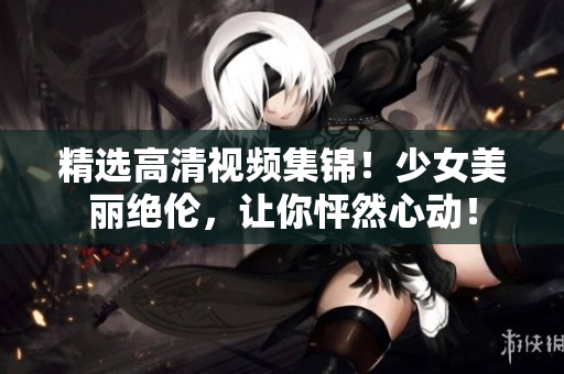 精选高清视频集锦！少女美丽绝伦，让你怦然心动！