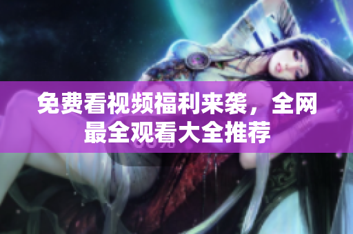 免费看视频福利来袭，全网最全观看大全推荐