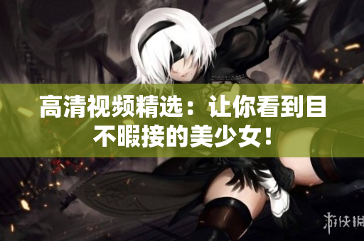 高清视频精选：让你看到目不暇接的美少女！