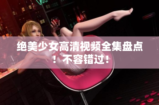 绝美少女高清视频全集盘点！不容错过！