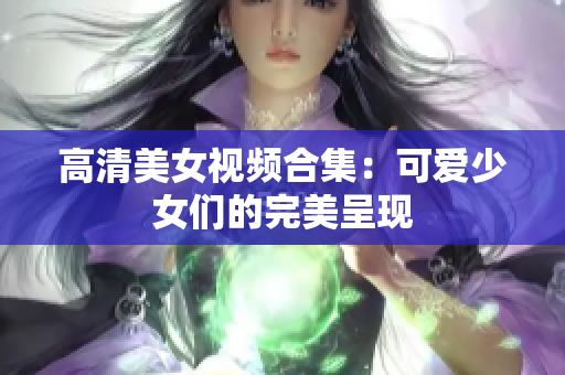 高清美女视频合集：可爱少女们的完美呈现