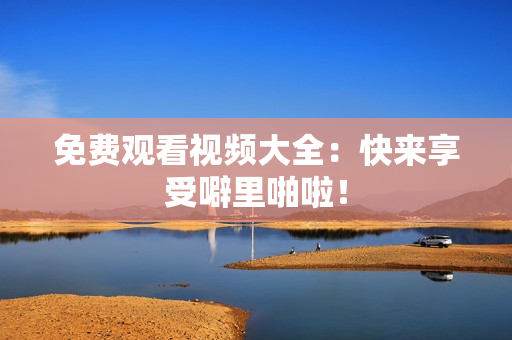 免费观看视频大全：快来享受噼里啪啦！