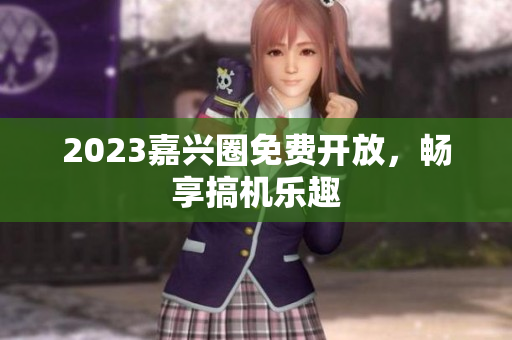 2023嘉兴圈免费开放，畅享搞机乐趣