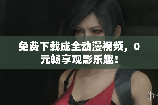 免费下载成全动漫视频，0元畅享观影乐趣！