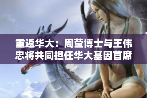 重返华大：周莹博士与王伟忠将共同担任华大基因首席科学家