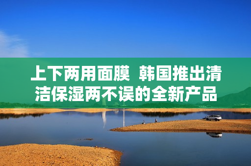 上下两用面膜  韩国推出清洁保湿两不误的全新产品