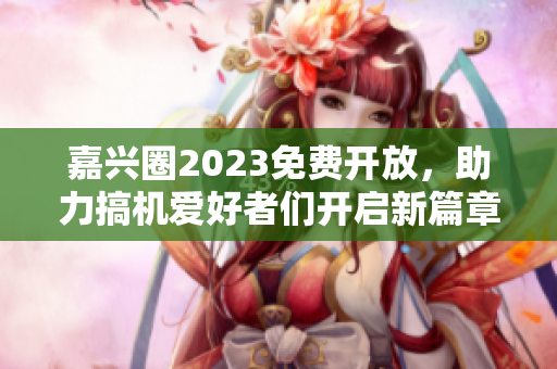 嘉兴圈2023免费开放，助力搞机爱好者们开启新篇章