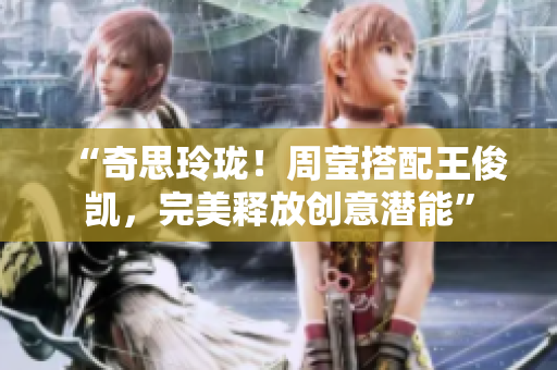 “奇思玲珑！周莹搭配王俊凯，完美释放创意潜能”