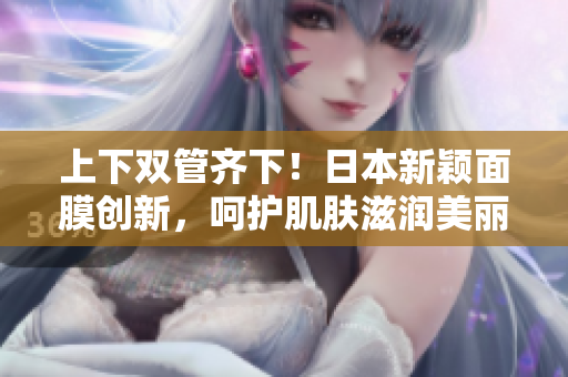 上下双管齐下！日本新颖面膜创新，呵护肌肤滋润美丽