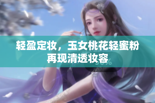 轻盈定妆，玉女桃花轻蜜粉再现清透妆容