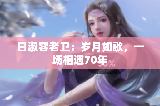 日淑容老卫：岁月如歌，一场相遇70年