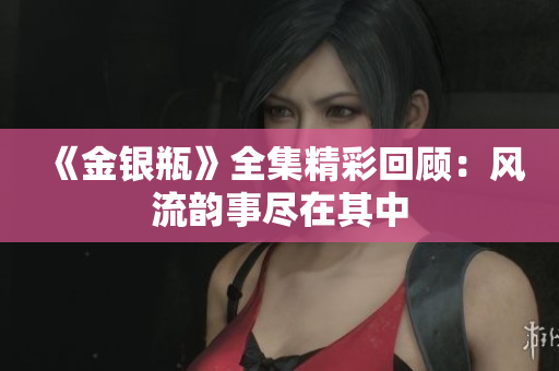 《金银瓶》全集精彩回顾：风流韵事尽在其中