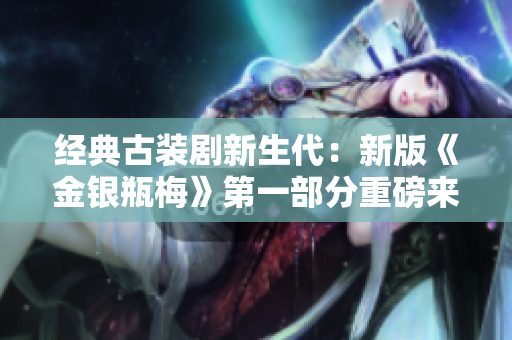 经典古装剧新生代：新版《金银瓶梅》第一部分重磅来袭！