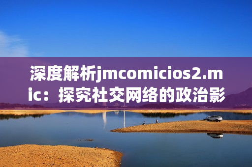 深度解析jmcomicios2.mic：探究社交网络的政治影响力