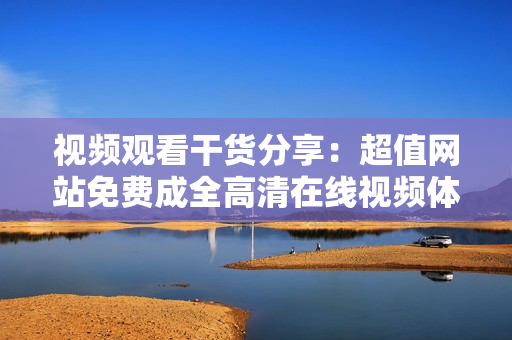 视频观看干货分享：超值网站免费成全高清在线视频体验