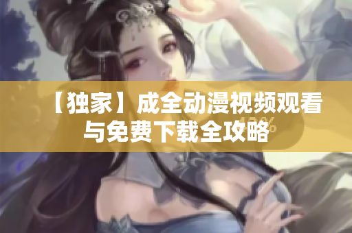 【独家】成全动漫视频观看与免费下载全攻略