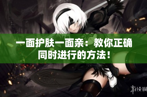 一面护肤一面亲：教你正确同时进行的方法！