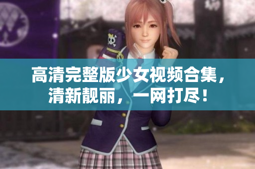 高清完整版少女视频合集，清新靓丽，一网打尽！