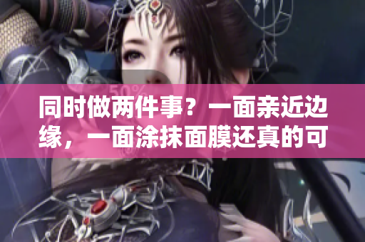 同时做两件事？一面亲近边缘，一面涂抹面膜还真的可以！