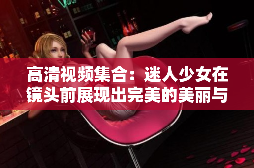高清视频集合：迷人少女在镜头前展现出完美的美丽与可爱