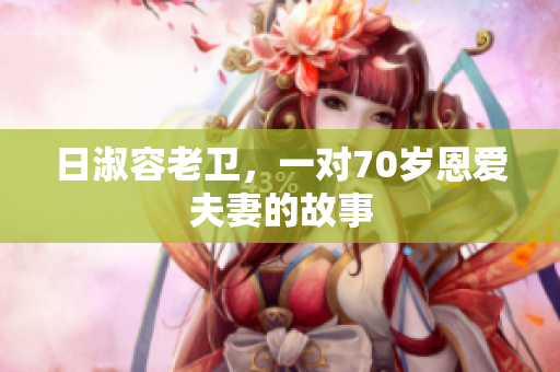 日淑容老卫，一对70岁恩爱夫妻的故事