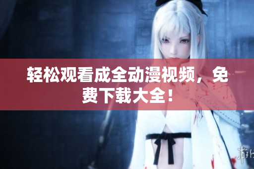 轻松观看成全动漫视频，免费下载大全！