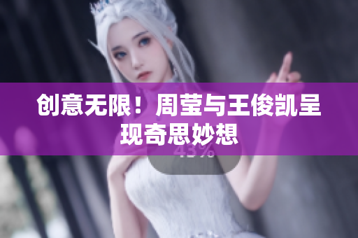 创意无限！周莹与王俊凯呈现奇思妙想