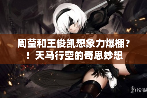 周莹和王俊凯想象力爆棚？！天马行空的奇思妙想