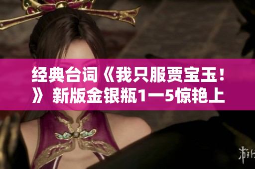 经典台词《我只服贾宝玉！》 新版金银瓶1一5惊艳上映