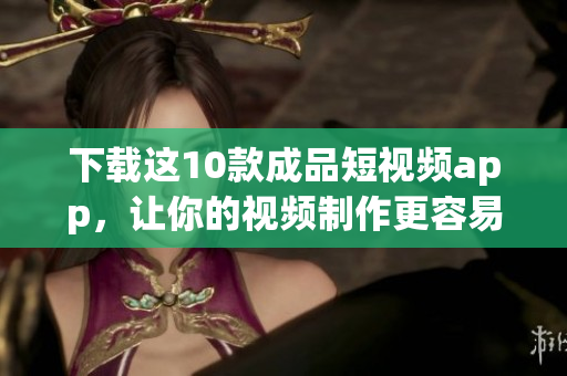下载这10款成品短视频app，让你的视频制作更容易
