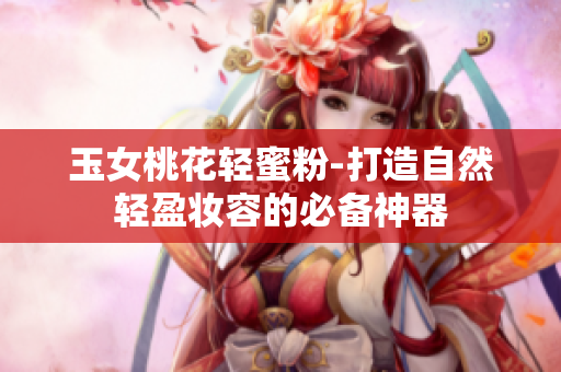 玉女桃花轻蜜粉-打造自然轻盈妆容的必备神器