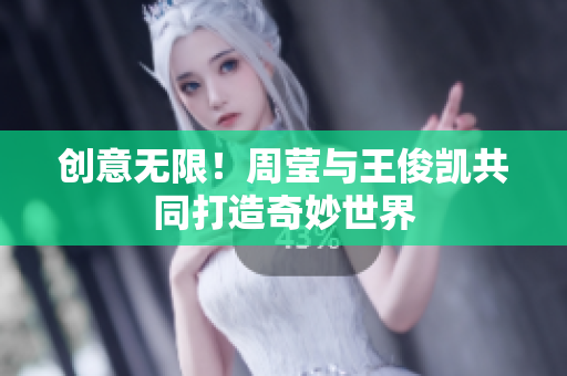 创意无限！周莹与王俊凯共同打造奇妙世界