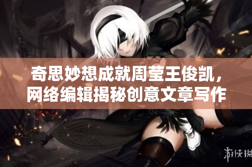 奇思妙想成就周莹王俊凯，网络编辑揭秘创意文章写作技巧